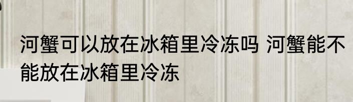 河蟹可以放在冰箱里冷冻吗 河蟹能不能放在冰箱里冷冻