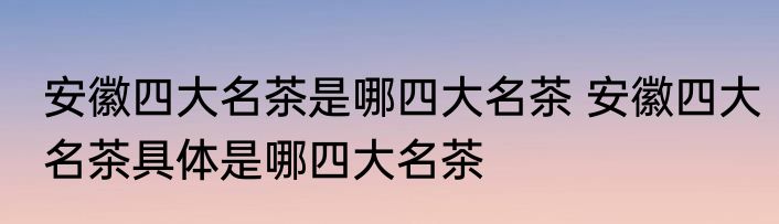 安徽四大名茶是哪四大名茶 安徽四大名茶具体是哪四大名茶