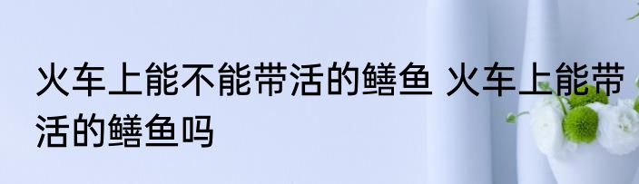 火车上能不能带活的鳝鱼 火车上能带活的鳝鱼吗