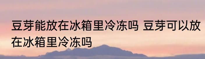 豆芽能放在冰箱里冷冻吗 豆芽可以放在冰箱里冷冻吗