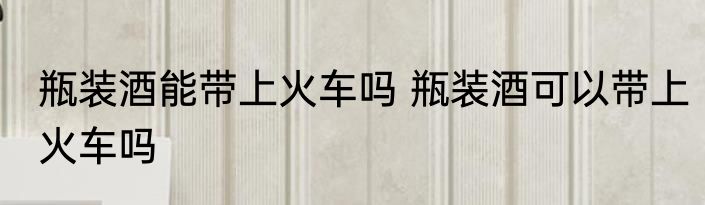 瓶装酒能带上火车吗 瓶装酒可以带上火车吗