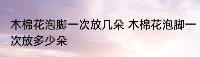 木棉花泡脚一次放几朵 木棉花泡脚一次放多少朵