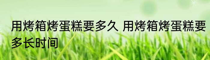 用烤箱烤蛋糕要多久 用烤箱烤蛋糕要多长时间