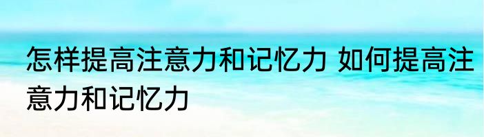 怎样提高注意力和记忆力 如何提高注意力和记忆力