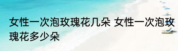 女性一次泡玫瑰花几朵 女性一次泡玫瑰花多少朵
