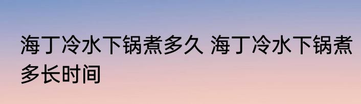 海丁冷水下锅煮多久 海丁冷水下锅煮多长时间