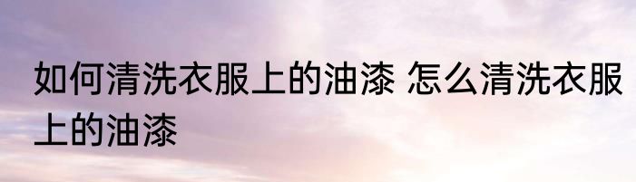 如何清洗衣服上的油漆 怎么清洗衣服上的油漆