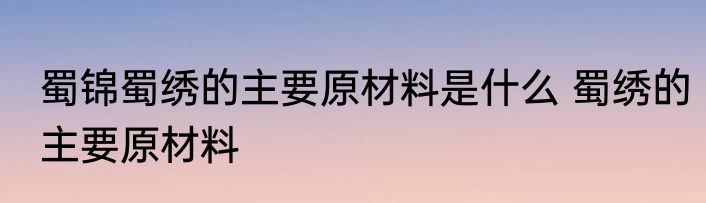 蜀锦蜀绣的主要原材料是什么 蜀绣的主要原材料