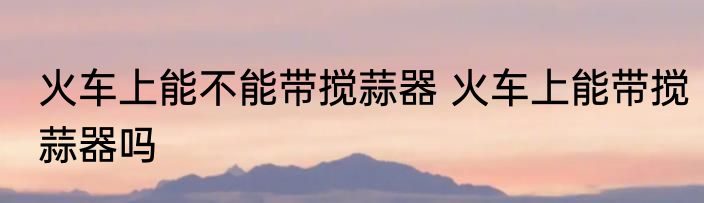 火车上能不能带搅蒜器 火车上能带搅蒜器吗