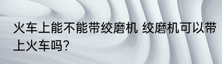 火车上能不能带绞磨机 绞磨机可以带上火车吗？