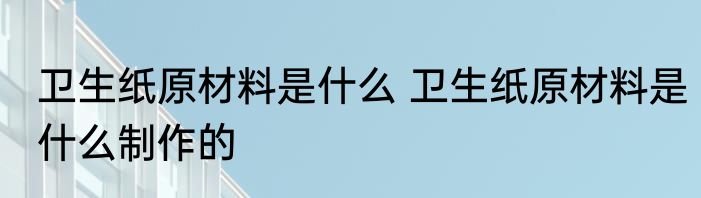 卫生纸原材料是什么 卫生纸原材料是什么制作的