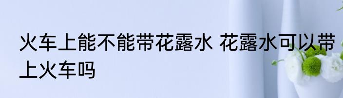 火车上能不能带花露水 花露水可以带上火车吗