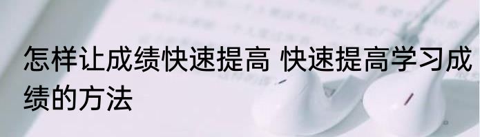 怎样让成绩快速提高 快速提高学习成绩的方法