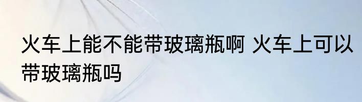 火车上能不能带玻璃瓶啊 火车上可以带玻璃瓶吗