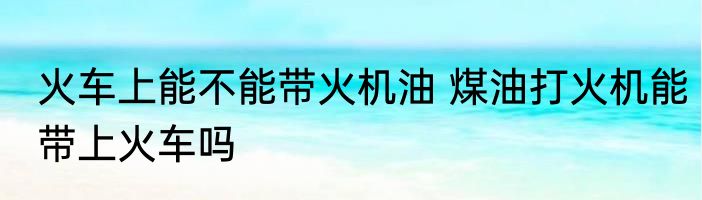 火车上能不能带火机油 煤油打火机能带上火车吗