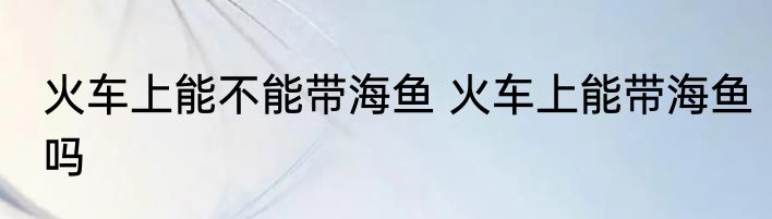 火车上能不能带海鱼 火车上能带海鱼吗