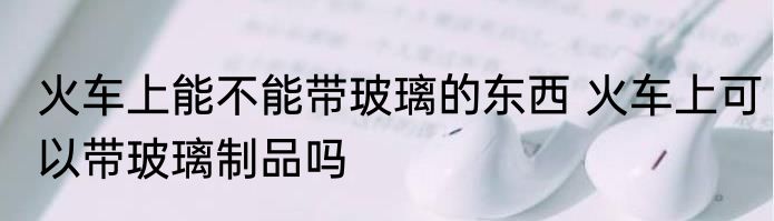 火车上能不能带玻璃的东西 火车上可以带玻璃制品吗