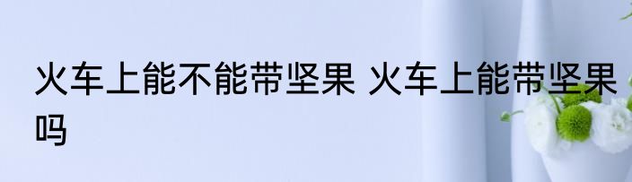 火车上能不能带坚果 火车上能带坚果吗