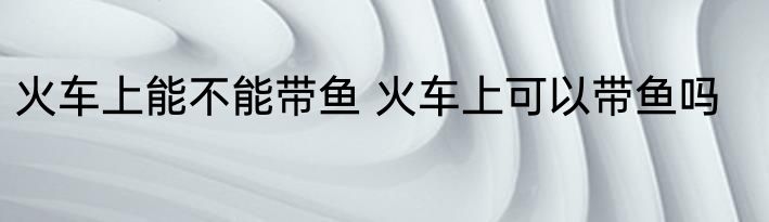 火车上能不能带鱼 火车上可以带鱼吗