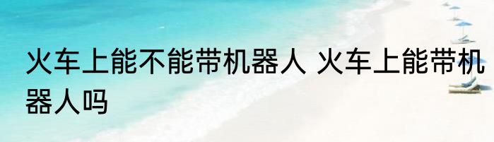 火车上能不能带机器人 火车上能带机器人吗