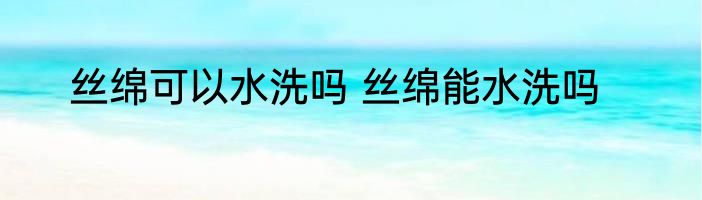 丝绵可以水洗吗 丝绵能水洗吗