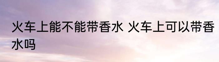 火车上能不能带香水 火车上可以带香水吗
