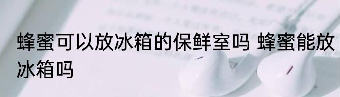 蜂蜜可以放冰箱的保鲜室吗 蜂蜜能放冰箱吗