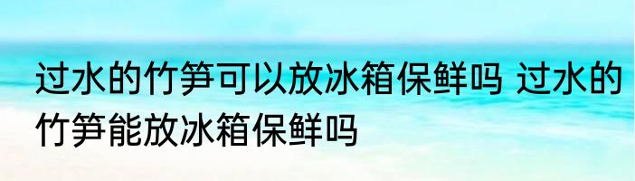 过水的竹笋可以放冰箱保鲜吗 过水的竹笋能放冰箱保鲜吗