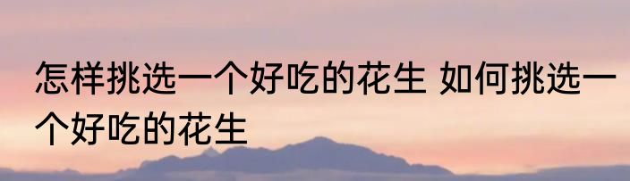 怎样挑选一个好吃的花生 如何挑选一个好吃的花生