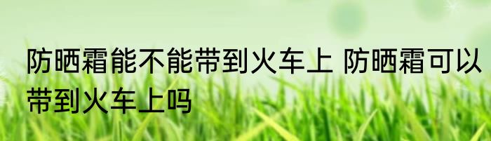 防晒霜能不能带到火车上 防晒霜可以带到火车上吗