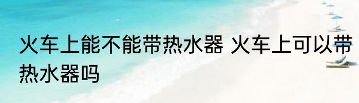火车上能不能带热水器 火车上可以带热水器吗