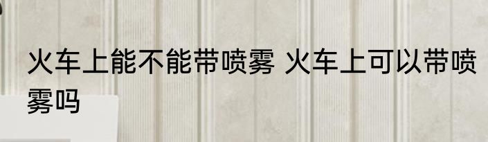 火车上能不能带喷雾 火车上可以带喷雾吗