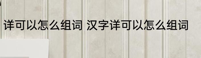 详可以怎么组词 汉字详可以怎么组词