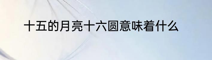 十五的月亮十六圆意味着什么