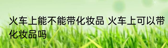 火车上能不能带化妆品 火车上可以带化妆品吗