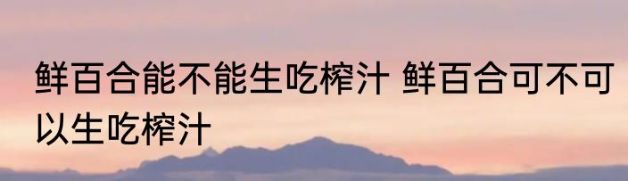 鲜百合能不能生吃榨汁 鲜百合可不可以生吃榨汁