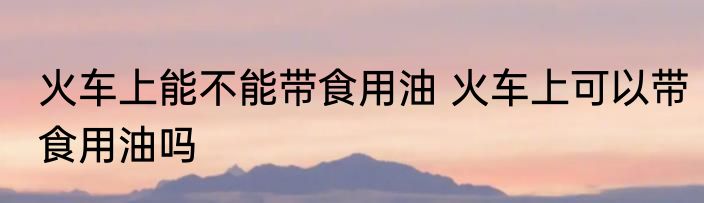 火车上能不能带食用油 火车上可以带食用油吗