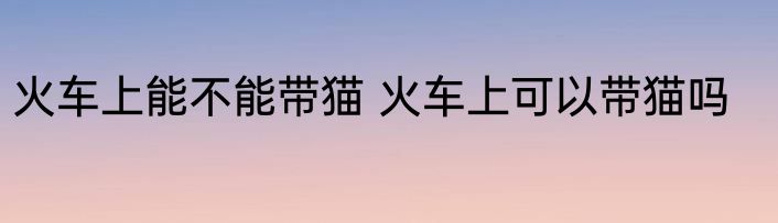 火车上能不能带猫 火车上可以带猫吗