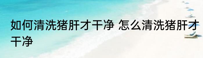 如何清洗猪肝才干净 怎么清洗猪肝才干净