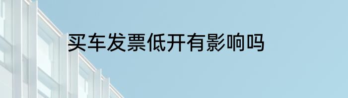 买车发票低开有影响吗