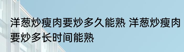 洋葱炒瘦肉要炒多久能熟 洋葱炒瘦肉要炒多长时间能熟