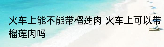 火车上能不能带榴莲肉 火车上可以带榴莲肉吗