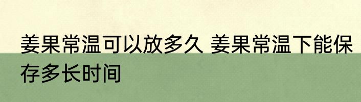 姜果常温可以放多久 姜果常温下能保存多长时间