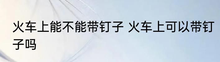 火车上能不能带钉子 火车上可以带钉子吗