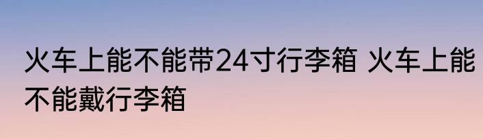 火车上能不能带24寸行李箱 火车上能不能戴行李箱