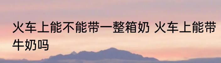 火车上能不能带一整箱奶 火车上能带牛奶吗