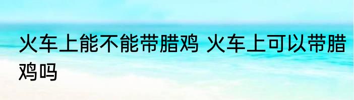 火车上能不能带腊鸡 火车上可以带腊鸡吗