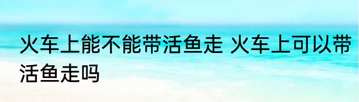 火车上能不能带活鱼走 火车上可以带活鱼走吗