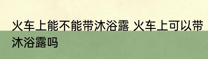 火车上能不能带沐浴露 火车上可以带沐浴露吗