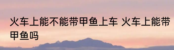 火车上能不能带甲鱼上车 火车上能带甲鱼吗